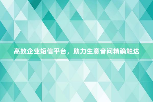 高效企业短信平台，助力生意音问精确触达